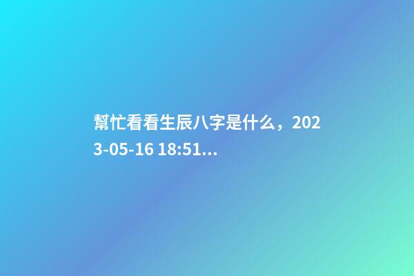 幫忙看看生辰八字是什么，2023-05-16 18:51，并根據五行起名